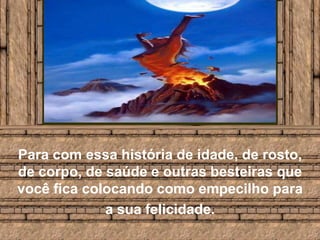 Para com essa história de idade, de rosto, de corpo, de saúde e outras besteiras que você fica colocando como empecilho para a sua felicidade.