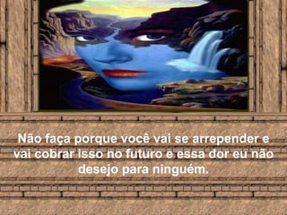 Não faça porque você vai se arrepender e vai cobrar isso no futuro e essa dor eu não desejo para ninguém.