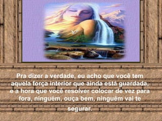 Pra dizer a verdade, eu acho que você tem aquela força interior que ainda está guardada, e a hora que você resolver colocar de vez para fora, ninguém, ouça bem, ninguém vai te segurar.