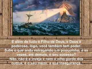 E além de tudo é Filho de Deus, e Deus é poderoso, logo, você também tem poder. Sabe o que anda estragando um pouquinho, e as vezes, até demais, o seu sucesso? Não, não é a inveja e nem o olho gordo dos outros, é o seu medo, a sua insegurança.
