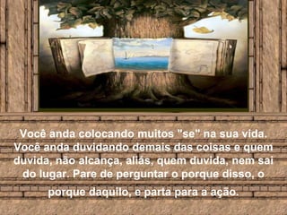 Você anda colocando muitos "se" na sua vida. Você anda duvidando demais das coisas e quem duvida, não alcança, aliás, quem duvida, nem sai do lugar. Pare de perguntar o porque disso, o porque daquilo, e parta para a ação.