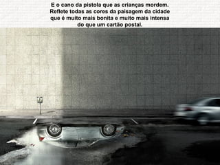 E o cano da pistola que as crianças mordem.  Reflete todas as cores da paisagem da cidade  que é muito mais bonita e muito mais intensa  do que um cartão postal.  