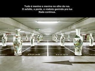 Tudo é menino e menina no olho da rua.  O asfalto, a ponte, o viaduto ganindo pra lua  Nada continua.  