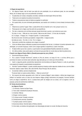 2. Elogio da experiência
• Em Alguma Poesia, não há texto que parta de uma abstração, de um sentimento geral, de uma sensação
difusa, de um desejo vago ou de uma pretensão conceitual.
• O poeta lida com coisas e situações concretas, extraídas da observação irônica dos fatos.
• Trata-se de uma espécie de poética do empirismo.
• Todavia, pouquíssimas vezes os textos se esgotam no particular.
• Em quase todos, há uma conclusão generalizante, que resulta num conceito ou numa síntese conclusiva sobre
a vida.
• Observe-se o poema "Lagoa". Nele, o poeta afirma não se importar com o mar, porque nunca o viu.
• Preocupa-se com a lagoa, que faz parte de sua experiência.
• Por isso, a descreve com as tintas sensuais (quase femininas), quando o sol evidencia suas cores:
“Eu não vi o mar. / Não sei se o mar é bonito, / Não sei se ele é bravo. / O mar não me importa.
Eu vi a lagoa. / A lagoa, sim. / A lagoa é grande / E calma também.
Na chuva de cores / da tarde que explode / a lagoa brilha / a lagoa se pinta
de todas as cores. / Eu não vi o mar. / Eu vi a lagoa... “
• Qual será o sentido dos vocábulos mar e lagoa no poema?
• Como em Minas (tópica mitificada na poesia drummondiana) não há mar, o vocábulo no poema representa uma
abstração, um conceito longínquo, assim como a lagoa significa a experiência, o dado vivenciado.
• É desse último que se faz o poema, o qual resulta numa generalidade filosófica abstraído do concreto.
• Em última análise, esse poema glosa o princípio de que para falar do mundo deve-se falar da própria terra.
É assim com Alguma Poesia. Mário e Oswald preocupam-se com o Brasil.
• Drummond limita-se a Minas.
• No o poema "Coração Numeroso", estando no Rio de Janeiro, ao longo do mar, o eu-lírico afirma que a
promessa do oceano se tornara calor sufocante, logo atenuado por um vento que vinha de Minas.
• Assim a segunda grande característica tipicamente drummondiana em Alguma Poesia é o culto do particular,
uma espécie de respeito à autenticidade da experiência.
• Na série "Lanterna Mágica", o poeta compõe pequenos mosaicos sobre algumas cidades de seu convívio (Belo
Horizonte, Sabará, Caeté, Itabira, São João Del-Rei, Nova Friburgo, Rio de Janeiro).
• Ao abordar a Bahia, escreve simplesmente:
“ É preciso fazer um poema sobre a Bahia... / Mas eu nunca fui lá.”
 No conjunto dos textos agrupados sob o título de "Lanterna Mágica", esta unidade, a última das imagens que
brilham na memória como os raios de uma lanterna mágica (antigo instrumento de projeção), funciona também
como um elogio à experiência: isto é, a poesia deve partir da relação com as coisas, com os lugares e com as
pessoas, jamais de sentimentos indefinidos.
III. Temas drummondianos
em Alguma Poesia
1. O indivíduo: Poema de Sete Faces
2. Terra natal: Cidadezinha Qualquer/ Romaria
3. A família: Infância
4. Amigos: nenhum poema
5. O choque social: Coração numeroso
6. Conhecimento amoroso: Quadrilha
7. A própria poesia: nenhum poema
8. Exercícios lúdicos: Sinal de Apito e Política Literária
9. Uma visão, ou tentativa de exploração e de interpretação de estar no mundo: No Meio do Caminho
3
 