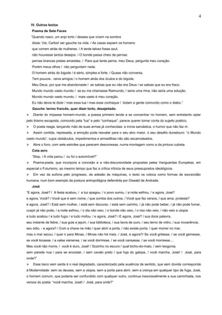 IV. Outros textos
Poema de Sete Faces
“Quando nasci, um anjo torto / desses que vivem na sombra
disse: Vai, Carlos! ser gauche na vida. / As casas espiam os homens
que correm atrás de mulheres. / A tarde talvez fosse azul,
não houvesse tantos desejos. / O bonde passa cheio de pernas:
pernas brancas pretas amarelas. / Para que tanta perna, meu Deus, pergunta meu coração.
Porém meus olhos / não perguntam nada.
O homem atrás do bigode / é sério, simples e forte. / Quase não conversa.
Tem poucos , raros amigos / o homem atrás dos óculos e do bigode.
Meu Deus, por que me abandonaste / se sabias que eu não era Deus / se sabias que eu era fraco.
Mundo mundo vasto mundo / se eu me chamasse Raimundo, / seria uma rima, não seria uma solução.
Mundo mundo vasto mundo, / mais vasto é meu coração.
Eu não devia te dizer / mas essa lua / mas esse conhaque / botam a gente comovido como o diabo.”
Gauche: termo francês, quer dizer torto, desajeitado.
 Diante do impasse homem-mundo, a poesia primeiro tende a se concentrar no homem, sem entretanto optar
pelo lirismo escapista, comovido pela “lua” e pelo “conhaque”, parece querer tomar conta do sujeito poético.
 O poeta reage, lançando mão de suas armas já conhecidas: a ironia sarcástica, o humor que não faz rir.
 Assim contida, represada, a emoção pode resvalar para o seu alvo maior, o seu desafio duradouro: “o Mundo
vasto mundo”, cujos obstáculos, impedimentos e armadilhas não são escamoteados.
 Abre o livro, com sete estrofes que parecem desconexas, numa montagem como a da pintura cubista.
Cota zero
“Stop. / A vida parou / ou foi o automóvel?”
 Poema-piada, que incorpora a concisão e a não-discursividade propostas pelas Vanguardas Européias, em
especial o Futurismo, ao mesmo tempo que faz a crítica irônica de seus pressupostos ideológicos.
 Em vez da euforia pelo progresso, da adesão às máquinas, o texto os coloca como formas de escravidão
humana, num bom exemplo da postura antropofágica defendida por Oswald de Andrade.
José
“E agora, José? / A festa acabou, / a luz apagou, / o povo sumiu, / a noite esfriou, / e agora, José?
e agora, Você? / Você que é sem nome, / que zomba dos outros, / Você que faz versos, / que ama, protesta?
e agora, José? / Está sem mulher, / está sem discurso, / está sem carinho, / já não pode beber, / já não pode fumar,
cuspir já não pode, / a noite esfriou, / o dia não veio, / o bonde não veio, / o riso não veio, / não veio a utopia
e tudo acabou / e tudo fugiu / e tudo mofou, / e agora, José? / E agora, José? / sua doce palavra,
seu instante de febre, / sua gula e jejum, / sua biblioteca, / sua lavra de ouro, / seu terno de vidro, / sua incoerência,
seu ódio, - e agora? / Com a chave na mão / quer abrir a porta, / não existe porta; / quer morrer no mar,
mas o mar secou; / quer ir para Minas, / Minas não há mais. / José, e agora?/ Se você gritasse, / se você gemesse,
se você tocasse, / a valsa vienense, / se você dormisse, / se você cansasse, / se você morresse....
Mas você não morre, / você é duro, José! / Sozinho no escuro / qual bicho-do-mato, / sem teogonia,
sem parede nua / para se encostar, / sem cavalo preto / que fuja do galope, / você marcha, José! / José, para
onde?”
 Esse beco sem saída é o real degradado, caracterizado pela ausência de sentido, que sem dúvida corresponde
à Modernidade: sem os deuses, sem a utopia, sem a porta para abrir, sem a crença em qualquer tipo de fuga, José,
o homem comum, que poderia ser confundido com qualquer outro, continua inexoravelmente a sua caminhada, nos
versos do poeta: “você marcha, José! / José, para onde?”
4
 