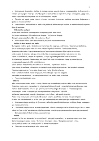  A consciência da solidão e da falta de opções marca a segunda fase da travessia poética de Drummond: o
coração que se julgava maior que o mundo, iguala-se a ele; ambos se equivalem, porque para o poeta a rima, isto é,
a mera capacidade de criar poesia, não se confunde com a solução.
 É preciso unir poesia e vida, “re-unir” o homem e o mundo, o sonho e a realidade, sem deixar de perceber a
“pedra no meio do caminho”.
 Este constitui o desafio maior do poeta, que jamais se permite escapar do real, ao mesmo tempo que jamais
deixa de ser poeta.
Cidadezinha qualquer
“Casas entre bananeiras / mulheres entre laranjeiras / pomar amor cantar
Um homem vai devagar. / Um cachorro vai devagar. / Um burro vai devagar.
Devagar... as janelas olham. / Eta vida besta, meu Deus.”
 Poema de tom irônico sobre a sociedade de pequenas cidades interioranas.
Balada do amor através das idades
“Eu te gosto, você me gosta / desde tempos imemoriais. / Eu era grego, você troiana, / troiana mas não Helena.
Saí do cavalo de pau / para matar seu irmão. / Matei, brigamos, morremos. / Virei soldado romano,
perseguidor de cristãos. / Na porta da catacumba / encontrei-te novamente. / Mas quando vi você nua
caída na areia do circo / e o leão que vinha vindo, / dei um pulo desesperado / e o leão comeu nós dois.
Depois fui pirata mouro, / flagelo da Tripolitânia. / Toquei fogo na fragata / onde você se escondia
da fúria de meu bergantim. / Mas quando ia te pegar / e te fazer minha escrava, / você fez o sinal-da-cruz
e rasgou o peito a punhal... / Me suicidei também.
Depois (tempos mais amenos) / fui cortesão de Versailles, / espirituoso e devasso.
Você cismou de ser freira... / Pulei muro de convento / mas complicações políticas / nos levaram à guilhotina.
Hoje sou moço moderno, / remo, pulo, danço, boxo, / tenho dinheiro no banco.
Você é uma loura notável, / boxa, dança, pula, rema. / Seu pai é que não faz gosto.
Mas depois de mil peripécias, / eu, herói da Paramount, / te abraço, beijo e casamos.”
 Poema narrativo sobre o amor.
Infância
“Meu pai montava a cavalo, ia para o campo. / Minha mãe ficava sentada cosendo. / Meu irmão pequeno dormia.
Eu sozinho menino entre mangueiras / lia a história de Robinson Crusoé, / comprida história que não acaba mais.
No meio dia branco de luz uma voz que aprendeu / a ninar nos longes da senzala - e nunca se esqueceu
chamava para o café. / Café preto que nem a preta velha / café gostoso / café bom.
Minha mãe ficava sentada cosendo / olhando para mim: / - Psiu... Não acorde o menino.
Para o berço onde pousou um mosquito. / E dava um suspiro... que fundo! / Lá longe meu pai campeava
no mato sem fim da fazenda. / E eu não sabia que minha história / era mais bonita que a de Robinson Crusoé.”
 Uma das constantes temáticas de Drummond é a família, sua vivência interiorana em Minas Gerais, a paisagem
que marca sua memória.
 Contrariando o lugar-comum, ao invés de se referir à família como algo que lhe foi atribuído por Deus, o poeta
coloca um "que me dei" a analisa suas relações pessoais, consciente de que se assentam na perspectiva pessoal.
 De modo muito individual, retrata o escoar do tempo,
Itabira
“Cada um de nós tem seu pedaço no pico do Cauê / Na cidade toda de ferro / as ferraduras batem como sinos.
Os meninos seguem para a escola. / Os homens olham para o chão. / Os ingleses compram a mina.
Só, na porta da venda, Tutu caramujo cisma na derrota incomparável.’
 Poema em tom de lamentação sobre a terra natal.
5
 