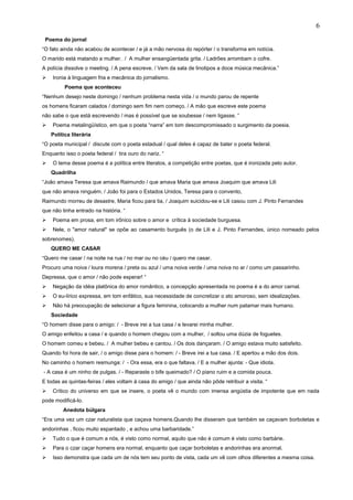 Poema do jornal
“O fato ainda não acabou de acontecer / e já a mão nervosa do repórter / o transforma em notícia.
O marido está matando a mulher. / A mulher ensangüentada grita. / Ladrões arrombam o cofre.
A polícia dissolve o meeting. / A pena escreve. / Vem da sala de linotipos a doce música mecânica.”
 Ironia à linguagem fria e mecânica do jornalismo.
Poema que aconteceu
“Nenhum desejo neste domingo / nenhum problema nesta vida / o mundo parou de repente
os homens ficaram calados / domingo sem fim nem começo. / A mão que escreve este poema
não sabe o que está escrevendo / mas é possível que se soubesse / nem ligasse. “
 Poema metalingüístico, em que o poeta “narra” em tom descompromissado o surgimento da poesia.
Política literária
“O poeta municipal / discute com o poeta estadual / qual deles é capaz de bater o poeta federal.
Enquanto isso o poeta federal / tira ouro do nariz. “
 O tema desse poema é a política entre literatos, a competição entre poetas, que é ironizada pelo autor.
Quadrilha
“João amava Teresa que amava Raimundo / que amava Maria que amava Joaquim que amava Lili
que não amava ninguém. / João foi para o Estados Unidos, Teresa para o convento,
Raimundo morreu de desastre, Maria ficou para tia, / Joaquim suicidou-se e Lili casou com J. Pinto Fernandes
que não tinha entrado na história. “
 Poema em prosa, em tom irônico sobre o amor e crítica à sociedade burguesa.
 Nele, o "amor natural" se opõe ao casamento burguês (o de Lili e J. Pinto Fernandes, único nomeado pelos
sobrenomes).
QUERO ME CASAR
“Quero me casar / na noite na rua / no mar ou no céu / quero me casar.
Procuro uma noiva / loura morena / preta ou azul / uma noiva verde / uma noiva no ar / como um passarinho.
Depressa, que o amor / não pode esperar! “
 Negação da idéia platônica do amor romântico, a concepção apresentada no poema é a do amor carnal.
 O eu-lírico expressa, em tom enfático, sua necessidade de concretizar o ato amoroso, sem idealizações.
 Não há preocupação de selecionar a figura feminina, colocando a mulher num patamar mais humano.
Sociedade
“O homem disse para o amigo: / - Breve irei a tua casa / e levarei minha mulher.
O amigo enfeitou a casa / e quando o homem chegou com a mulher, / soltou uma dúzia de foguetes.
O homem comeu e bebeu. / A mulher bebeu e cantou. / Os dois dançaram. / O amigo estava muito satisfeito.
Quando foi hora de sair, / o amigo disse para o homem: / - Breve irei a tua casa. / E apertou a mão dos dois.
No caminho o homem resmunga: / - Ora essa, era o que faltava. / E a mulher ajunta: - Que idiota.
- A casa é um ninho de pulgas. / - Reparaste o bife queimado? / O piano ruim e a comida pouca.
E todas as quintas-feiras / eles voltam à casa do amigo / que ainda não pôde retribuir a visita. “
 Crítico do universo em que se insere, o poeta vê o mundo com imensa angústia de impotente que em nada
pode modificá-lo.
Anedota búlgara
“Era uma vez um czar naturalista que caçava homens.Quando lhe disseram que também se caçavam borboletas e
andorinhas , ficou muito espantado , e achou uma barbaridade.”
 Tudo o que é comum a nós, é visto como normal, aquilo que não é comum é visto como barbárie.
 Para o czar caçar homens era normal, enquanto que caçar borboletas e andorinhas era anormal.
 Isso demonstra que cada um de nós tem seu ponto de vista, cada um vê com olhos diferentes a mesma coisa.
6
 