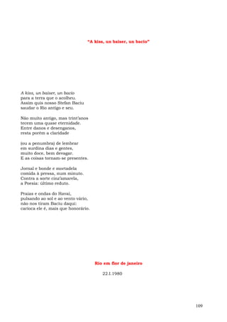 “A kiss, un baiser, un bacio”




A kiss, un baiser, un bacio
para a terra que o acolheu.
Assim quis nosso Stefan Baciu
saudar o Rio antigo e seu.

Não muito antigo, mas trint’anos
tecem uma quase eternidade.
Entre danos e desenganos,
resta porém a claridade

(ou a penumbra) de lembrar
em surdina dias e gentes,
muito doce, bem devagar.
E as coisas tornam-se presentes.

Jornal e bonde e mortadela
comida à pressa, num minuto.
Contra a sorte cinz’amarela,
a Poesia: último reduto.

Praias e ondas do Havaí,
pulsando ao sol e ao vento vário,
não nos tiram Baciu daqui:
carioca ele é, mais que honorário.




                                     Rio em flor de janeiro

                                        22.I.1980




                                                                109
 