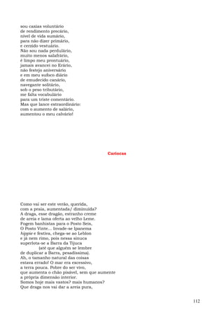 sou caxias voluntário
de rendimento precário,
nível de vida sumário,
para não dizer primário,
e cerzido vestuário.
Não sou nada perdulário,
muito menos salafrário,
é limpo meu prontuário,
jamais avancei no Erário,
não festejo aniversário
e em meu sufoco diário
de emudecido canário,
navegante solitário,
sob o peso tributário,
me falta vocabulário
para um triste comentário.
Mas que lance extraordinário:
com o aumento de salário,
aumentou o meu calvário!




                                       Cariocas




Como vai ser este verão, querida,
com a praia, aumentada/ diminuída?
A draga, esse dragão, estranho creme
de areia e lama oferta ao velho Leme.
Fogem banhistas para o Posto Seis,
O Posto Vinte... Invade-se Ipanema
hippie e festiva, chega-se ao Leblon
e já nem rimo, pois nessa sinuca
superlota-se a Barra da Tijuca
          (até que alguém se lembre
de duplicar a Barra, pesadíssima).
Ah, o tamanho natural das coisas
estava errado! O mar era excessivo,
a terra pouca. Pobre do ser vivo,
que aumenta o chão pisável, sem que aumente
a própria dimensão interior.
Somos hoje mais vastos? mais humanos?
Que draga nos vai dar a areia pura,


                                                  112
 