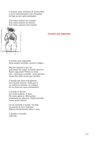 o mesmo ardor tivessem de outros dias
e no-lo transmitissem com chupadas
de fogo aceso e gelo matizados.

Tua visita ardente me consola.
Tua visita ardente me desola.
Tua visita, apenas uma esmola.



                                          A bunda, que engraçada




A bunda, que engraçada.
Está sempre sorrindo, nunca é trágica.

Não lhe importa o que vai
pela frente do corpo. A bunda basta-se.
Existe algo mais? Talvez os seios.
Ora - murmura a bunda - esses garotos
ainda lhes falta muito que estudar.

A bunda são duas luas gêmeas
em rotundo meneio. Anda por si
na cadência mimosa, no milagre
de ser duas em uma, plenamente.

A bunda se diverte
por conta própria. E ama.
Na cama agita-se. Montanhas
avolumam-se, descem. Ondas batendo
numa praia infinita.

Lá vai sorrindo a bunda. Vai feliz
na carícia de ser e balançar
Esferas harmoniosas sobre o caos.

A bunda é a bunda
redunda.




                                                                   115
 