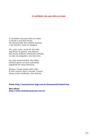 A castidade com que abria as coxas




A castidade com que abria as coxas
e reluzia a sua flora brava.
Na mansuetude das ovelhas mochas,
e tão estreita, como se alargava.

Ah, coito, coito, morte de tão vida,
sepultura na grama, sem dizeres.
Em minha ardente substância esvaída,
eu não era ninguém e era mil seres

em mim ressuscitados. Era Adão,
primeiro gesto nu ante a primeira
negritude de corpo feminino.

Roupa e tempo jaziam pelo chão.
E nem restava mais o mundo, à beira
dessa moita orvalhada, nem destino.




Fonte http://memoriaviva.digi.com.br/drummond/index2.htm

Site oficial
http://www.carlosdrummond.com.br/




                                                              121
 