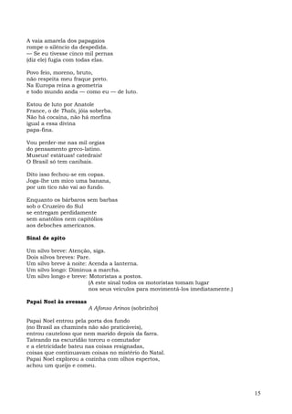 A vaia amarela dos papagaios
rompe o silêncio da despedida.
— Se eu tivesse cinco mil pernas
(diz ele) fugia com todas elas.

Povo feio, moreno, bruto,
não respeita meu fraque preto.
Na Europa reina a geometria
e todo mundo anda — como eu — de luto.

Estou de luto por Anatole
France, o de Thaïs, jóia soberba.
Não há cocaína, não há morfina
igual a essa divina
papa-fina.

Vou perder-me nas mil orgias
do pensamento greco-latino.
Museus! estátuas! catedrais!
O Brasil só tem canibais.

Dito isso fechou-se em copas.
Joga-lhe um mico uma banana,
por um tico não vai ao fundo.

Enquanto os bárbaros sem barbas
sob o Cruzeiro do Sul
se entregam perdidamente
sem anatólios nem capitólios
aos deboches americanos.

Sinal de apito

Um silvo breve: Atenção, siga.
Dois silvos breves: Pare.
Um silvo breve à noite: Acenda a lanterna.
Um silvo longo: Diminua a marcha.
Um silvo longo e breve: Motoristas a postos.
                        (A este sinal todos os motoristas tomam lugar
                        nos seus veículos para movimentá-los imediatamente.)

Papai Noel às avessas
                        A Afonso Arinos (sobrinho)

Papai Noel entrou pela porta dos fundo
(no Brasil as chaminés não são praticáveis),
entrou cauteloso que nem marido depois da farra.
Tateando na escuridão torceu o comutador
e a eletricidade bateu nas coisas resignadas,
coisas que continuavam coisas no mistério do Natal.
Papai Noel explorou a cozinha com olhos espertos,
achou um queijo e comeu.




                                                                               15
 
