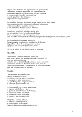 Depois tirou do bolso um cigarro que não quis acender.
Teve medo talvez de pegar fogo nas barbas postiças
(no Brasil os Papai-Noéis são todos de cara raspada)
e avançou pelo corredor branco de luar.
Aquele quarto é o das crianças.
Papai entrou compenetrado.

Os meninos dormiam sonhando outros natais muito mais lindos
mas os sapatos deles estavam cheinhos de brinquedos
soldados mulheres elefantes navios
e um presidente de república de celulóide.

Papai Noel agachou e recolheu aquilo tudo
no interminável lenço vermelho de alcobaça.
Fez a trouxa e deu o nó, mas apertou tanto
que lá dentro mulheres elefantes soldados presidentes brigavam por causa do aperto.

Os pequenos continuavam dormindo.
Longe um galo comunicou o nascimento de Critsto.
Papai Noel voltou de manso para a cozinha,
apagou a luz, saiu pela porta dos fundos.

Na horta, o luar de Natal abençoava os legumes.

Quadrilha

João amava Teresa que amava Raimundo
que amava Maria que amava Joaquim que amava Lili
que não amava ninguém.
João foi pra os Estados Unidos, Teresa para o convento,
Raimundo morreu de desastre, Maria ficou para tia,
Joaquim suicidou-se e Lili casou com J. Pinto Fernandes
que não tinha entrado na história.

Família

Três meninos e duas meninas,
Sendo uma ainda de colo.
A cozinheira preta, a copeira mulata,
o papagaio, o gato, o cachorro,
as galinhas gordas no palmo de horta
e a mulher que trata de tudo.

A espreguiçadeira, a cama, a gangorra,
o cigarro, o trabalho, a reza,
a goiabada na sobremesa de domingo,
o palito nos dentes contentes,
o gramofone rouco toda noite
e a mulher que trata de tudo.

O agiota, o leiteiro, o turco,
o médico uma vês por mês,
o bilhete todas as semanas
branco! Mas a esperança sempre verde.


                                                                                      16
 