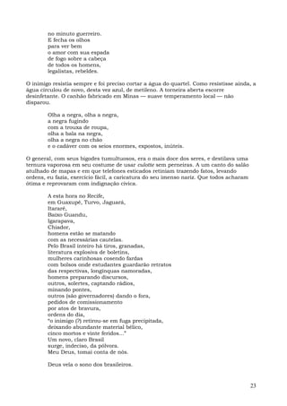 no minuto guerreiro.
        E fecha os olhos
        para ver bem
        o amor com sua espada
        de fogo sobre a cabeça
        de todos os homens,
        legalistas, rebeldes.

O inimigo resistia sempre e foi preciso cortar a água do quartel. Como resistisse ainda, a
água circulou de novo, desta vez azul, de metileno. A torneira aberta escorre
desinfetante. O canhão fabricado em Minas — suave temperamento local — não
disparou.

        Olha a negra, olha a negra,
        a negra fugindo
        com a trouxa de roupa,
        olha a bala na negra,
        olha a negra no chão
        e o cadáver com os seios enormes, expostos, inúteis.

O general, com seus bigodes tumultuosos, era o mais doce dos seres, e destilava uma
ternura vaporosa em seu costume de usar culotte sem perneiras. A um canto do salão
atulhado de mapas e em que telefones esticados retiniam trazendo fatos, levando
ordens, eu fazia, exercício fácil, a caricatura do seu imenso nariz. Que todos acharam
ótima e reprovaram com indignação cívica.

        A esta hora no Recife,
        em Guaxupé, Turvo, Jaguará,
        Itararé,
        Baixo Guandu,
        Igarapava,
        Chiador,
        homens estão se matando
        com as necessárias cautelas.
        Pelo Brasil inteiro há tiros, granadas,
        literatura explosiva de boletins,
        mulheres carinhosas cosendo fardas
        com bolsos onde estudantes guardarão retratos
        das respectivas, longínquas namoradas,
        homens preparando discursos,
        outros, solertes, captando rádios,
        minando pontes,
        outros (são governadores) dando o fora,
        pedidos de comissionamento
        por atos de bravura,
        ordens do dia,
        “o inimigo (?) retirou-se em fuga precipitada,
        deixando abundante material bélico,
        cinco mortos e vinte feridos...”
        Um novo, claro Brasil
        surge, indeciso, da pólvora.
        Meu Deus, tomai conta de nós.

        Deus vela o sono dos brasileiros.



                                                                                         23
 