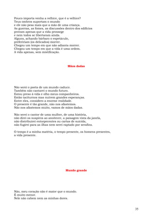 Pouco importa venha a velhice, que é a velhice?
Teus ombros suportam o mundo
e ele não pesa mais que a mão de uma criança.
As guerras, as fomes, as discussões dentro dos edifícios
provam apenas que a vida prossege
e nem todos se libertaram ainda.
Alguns, achando bárbaro o espetáculo,
prefeririam (os delicados) morrer.
Chegou um tempo em que não adianta morrer.
Chegou um tempo em que a vida é uma ordem.
A vida apenas, sem mistificação.



                                      Mãos dadas




Não serei o poeta de um mundo caduco.
Também não cantarei o mundo futuro.
Estou preso à vida e olho meus companheiros.
Estão taciturnos mas nutrem grandes esperanças.
Entre eles, considero a enorme realidade.
O presente é tão grande, não nos afastemos.
Não nos afastemos muito, vamos de mãos dadas.

Não serei o cantor de uma mulher, de uma história,
não direi os suspiros ao anoitecer, a paisagem vista da janela,
não distribuirei entorpecentes ou cartas de suicida,
não fugirei para as ilhas nem serei raptado por serafins.

O tempo é a minha matéria, o tempo presente, os homens presentes,
a vida presente.




                                     Mundo grande




Não, meu coração não é maior que o mundo.
É muito menor.
Nele não cabem nem as minhas dores.


                                                                    35
 