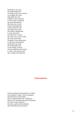 Entardece na roça
de modo diferente.
A sombra vem nos cascos,
no mugido da vaca
separada da cria.
O gado é que anoitece
e na luz que a vidraça
da casa fazendeira
derrama no curral
surge multiplicada
sua estátua de sal,
escultura da noite.
Os chifres delimitam
o sono privativo
de cada rês e tecem
de curva em curva a ilha
do sono universal.
No gado é que dormimos
e nele que acordamos.
Amanhece na roça
de modo diferente.
A luz chega no leite,
morno esguicho das tetas
e o dia é um pasto azul
que o gado reconquista.




                                 Certas palavras




Certas palavras não podem ser ditas
em qualquer lugar e hora qualquer.
Estritamente reservadas
para companheiros de confiança,
devem ser sacralmente pronunciadas
em tom muito especial
lá onde a polícia dos adultos
não adivinha nem alcança.


                                                   71
 
