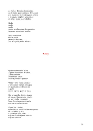 ao rumor de saias lá em cima
ai de mim, que nunca se devassam
por mais que o desejo aguce a vista
e o sangue implore uma visão
de céu e terra encavalados.

Nada
nada
nada
senão a sola negra dos sapatos
tapando a greta do soalho.

Saio rastejante
olhos tortos
pescoço dolorido.
A triste polução foi adiada.




                                       A puta




Quero conhecer a puta.
A puta da cidade. A única.
A fornecedora.
Na Rua de Baixo
onde é proibido passar.

Onde o ar é vidro ardendo
e labaredas torram a língua
de quem disser: Eu quero
a puta
quero a puta quero a puta.

Ela arreganha dentes largos
de longe. Na mata do cabelo
se abre toda, chupante
boca de mina amanteigada
quente. A puta quente.

É preciso crescer
esta noite a noite inteira sem parar
de crescer e querer
a puta que não sabe
o gosto do desejo do menino
o gosto menino



                                                73
 