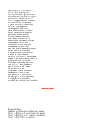 entre ferros de conveniência
ou aranhóis de burguesia,
vou descobrindo o que me deste
sem saber que o davas, na líquida
transmissão de taras e dons,
vou te compreendendo, somente
de esmerilar em teu retrato
o que a pacatez de um retrato
ou o seu vago negativo,
nele implícito e reticente,
filtra de um homem; sua face
oculta de si mesmo; impulso
primitivo; paixão insone
e mais trevosas intenções
que jamais assumiram ato
nem mesmo sombra de palavra,
mas ficaram dentro de ti
cozinhadas em lenha surda.
Acabei descobrindo tudo
que teus papéis não confessaram
nem a memória de família
transmitiu como fato histórico
e agora te conheço mais
do que a mim próprio me conheço,
pois sou teu vaso e transcendência,
teu duende mal encarnado.
Refaço os gestos que o retrato
não pode ter, aqueles gestos
que ficaram em ti à espera
de tardia repetição,
e tão meus eles se tornaram,
tão aderentes ao meu ser
que suponho tu os copiaste
de mim antes que eu os fizesse,
e furtando-me a iniciativa,
meu ladrão, roubaste-me o espírito.



                                        Igual-desigual




Eu desconfiava:
todas as histórias em quadrinho são iguais.
Todos os filmes norte-americanos são iguais.
Todos os filmes de todos os países são iguais.
Todos os best-sellers são iguais.


                                                         77
 