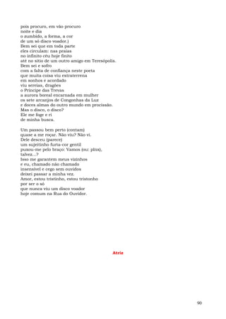 pois procuro, em vão procuro
noite e dia
o zumbido, a forma, a cor
de um só disco voador.)
Bem sei que em toda parte
eles circulam: nas praias
no infinito céu hoje finito
até no sítio de um outro amigo em Teresópolis.
Bem sei e sofro
com a falta de confiança neste poeta
que muita coisa viu extraterrena
em sonhos e acordado
viu sereias, dragões
o Príncipe das Trevas
a aurora boreal encarnada em mulher
os sete arcanjos de Congonhas da Luz
e doces almas do outro mundo em procissão.
Mas o disco, o disco?
Ele me foge e ri
de minha busca.

Um passou bem perto (contam)
quase a me roçar. Não viu? Não vi.
Dele desceu (parece)
um sujeitinho furta-cor gentil
puxou-me pelo braço: Vamos (ou: plnx),
talvez...?
Isso me garantem meus vizinhos
e eu, chamado não chamado
insensível e cego sem ouvidos
deixei passar a minha vez.
Amor, estou tristinho, estou tristonho
por ser o só
que nunca viu um disco voador
hoje comum na Rua do Ouvidor.




                                            Atriz




                                                    90
 