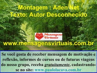 Montagem : Aden Net Texto: Autor Desconhecido www.mensagensvirtuais.com.br Se você gosta de receber mensagem de motivação e reflexão, informes de cursos ou de futuras viagens do nosso grupo, receba  gratuitamente , cadastrando-se no site:  www.paulolacava.com.br 