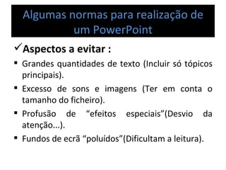Algumas normas para realização de um PowerPoint Aspectos a evitar : Grandes quantidades de texto (Incluir só tópicos principais). Excesso de sons e imagens (Ter em conta o tamanho do ficheiro). Profusão de “efeitos especiais”(Desvio da atenção...). Fundos de ecrã “poluídos”(Dificultam a leitura). 