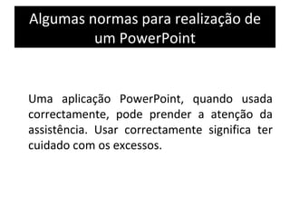 Algumas normas para realização de um PowerPoint Uma aplicação PowerPoint, quando usada correctamente, pode prender a atenção da assistência. Usar correctamente significa ter cuidado com os excessos.  