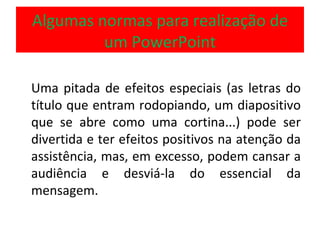 Algumas normas para realização de um PowerPoint Uma pitada de efeitos especiais (as letras do título que entram rodopiando, um diapositivo que se abre como uma cortina...) pode ser divertida e ter efeitos positivos na atenção da assistência, mas, em excesso, podem cansar a audiência e desviá-la do essencial da mensagem.  