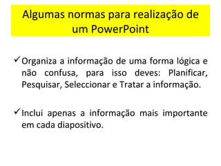 Algumas normas para realização de um PowerPoint Organiza a informação de uma forma lógica e não confusa, para isso deves: Planificar, Pesquisar, Seleccionar e Tratar a informação. Inclui apenas a informação mais importante em cada diapositivo. 