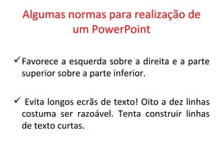 Algumas normas para realização de um PowerPoint Favorece a esquerda sobre a direita e a parte superior sobre a parte inferior. Evita longos ecrãs de texto! Oito a dez linhas costuma ser razoável. Tenta construir linhas de texto curtas. 