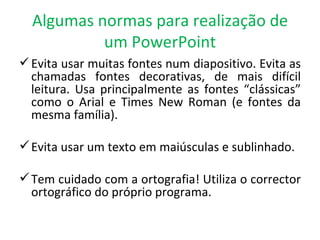 Algumas normas para realização de um PowerPoint Evita usar muitas fontes num diapositivo. Evita as chamadas fontes decorativas, de mais difícil leitura. Usa principalmente as fontes “clássicas” como o Arial e Times New Roman (e fontes da mesma família). Evita usar um texto em maiúsculas e sublinhado. Tem cuidado com a ortografia! Utiliza o corrector ortográfico do próprio programa. 