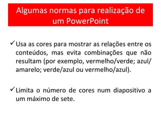 Algumas normas para realização de um PowerPoint Usa as cores para mostrar as relações entre os conteúdos, mas evita combinações que não resultam (por exemplo, vermelho/verde; azul/amarelo; verde/azul ou vermelho/azul). Limita o número de cores num diapositivo a um máximo de sete.  