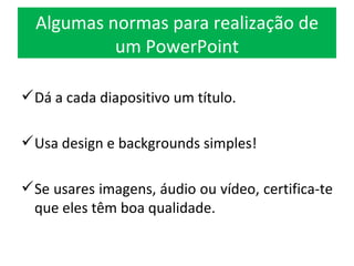 Algumas normas para realização de um PowerPoint Dá a cada diapositivo um título. Usa design e backgrounds simples! Se usares imagens, áudio ou vídeo, certifica-te que eles têm boa qualidade. 