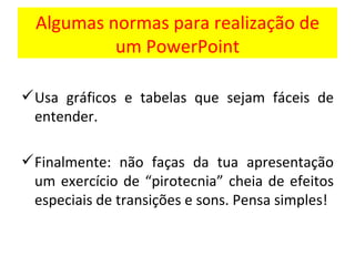 Algumas normas para realização de um PowerPoint Usa gráficos e tabelas que sejam fáceis de entender. Finalmente: não faças da tua apresentação um exercício de “pirotecnia” cheia de efeitos especiais de transições e sons. Pensa simples! 