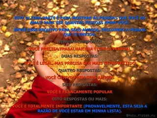 ESTA ÚLTIMA PARTE É PARA MOSTRAR ÀS PESSOAS QUE VOCÊ AS AMA E PARA VER QUANTAS PESSOAS AMAM VOCÊ. ENVIE ESSE ARQUIVO PARA SEUS AMIGOS, INCLUINDO A PESSOA QUE TE ENVIOU. NENHUMA RESPOSTA: VOCÊ PRECISA TRABALHAR SUA TÉCNICA PESSOAL DUAS RESPOSTAS: VOCÊ É LEGAL, MAS PRECISA SER MAIS EXTROVERTIDO QUATRO RESPOSTAS: VOCÊ CATIVOU BEM SEUS AMIGOS SEIS RESPOSTAS: VOCÊ É FRANCAMENTE POPULAR OITO RESPOSTAS OU MAIS: VOCÊ É TOTALMENTE IMPORTANTE  (PROVAVELMENTE, ESTA SEJA A RAZÃO DE VOCÊ ESTAR EM MINHA LISTA) . 