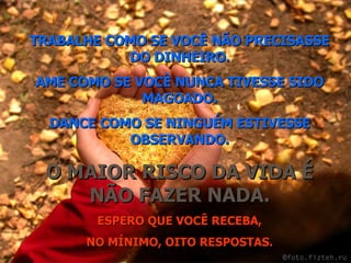 TRABALHE COMO SE VOCÊ NÃO PRECISASSE DO DINHEIRO. AME COMO SE VOCÊ NUNCA TIVESSE SIDO MAGOADO. DANCE COMO SE NINGUÉM ESTIVESSE OBSERVANDO. O MAIOR RISCO DA VIDA É NÃO FAZER NADA. ESPERO QUE VOCÊ RECEBA, NO MÍNIMO, OITO RESPOSTAS. 