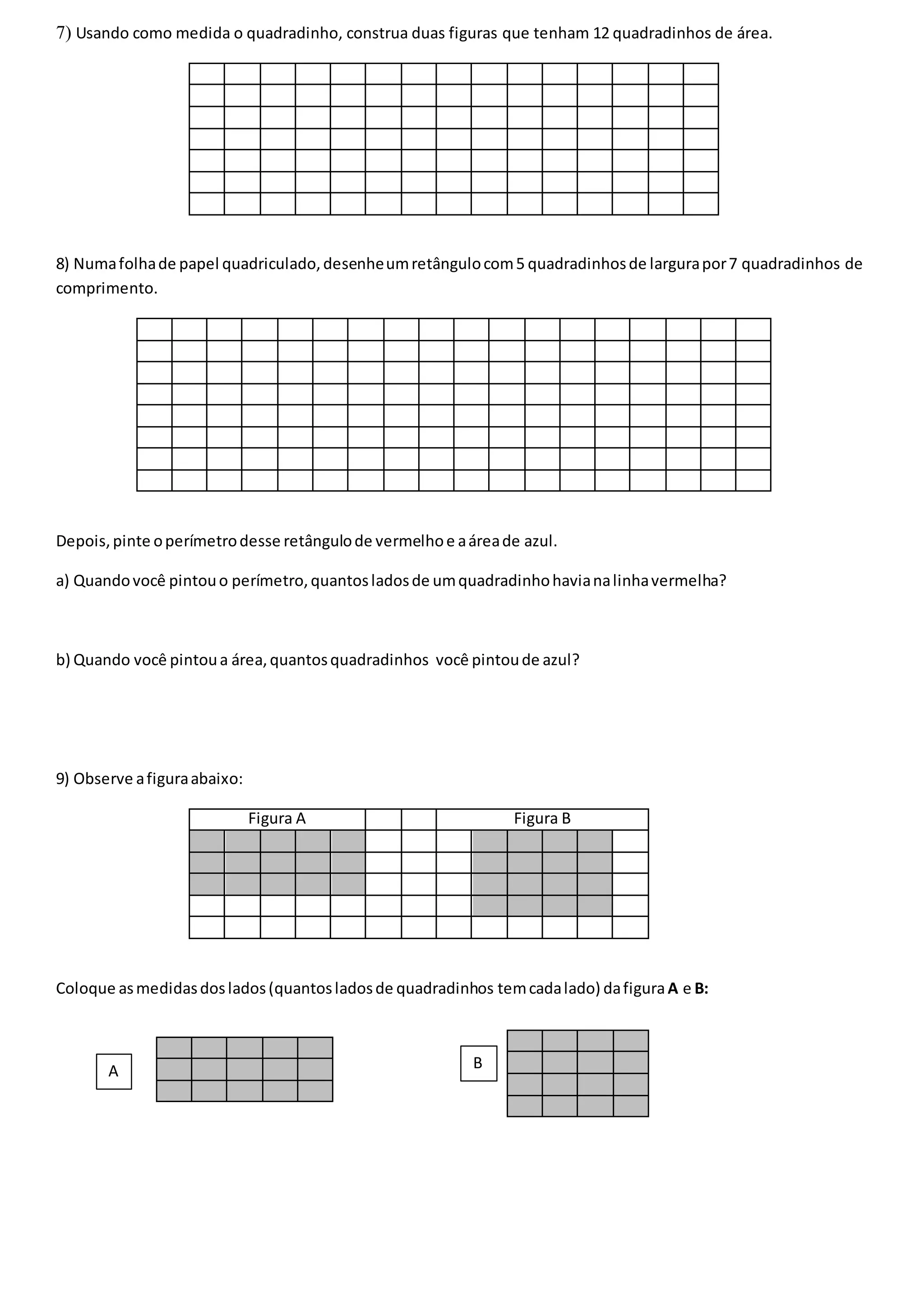 7) Usando como medida o quadradinho, construa duas figuras que tenham 12 quadradinhos de área.
8) Numafolhade papel quadriculado,desenheumretângulocom5 quadradinhosde largurapor7 quadradinhos de
comprimento.
Depois,pinte operímetrodesse retângulode vermelhoe aáreade azul.
a) Quandovocê pintouo perímetro,quantosladosde umquadradinhohavianalinhavermelha?
b) Quando você pintoua área,quantosquadradinhos você pintoude azul?
9) Observe afiguraabaixo:
Figura A Figura B
Coloque asmedidasdoslados(quantosladosde quadradinhos temcadalado) dafiguraA e B:
A B
 