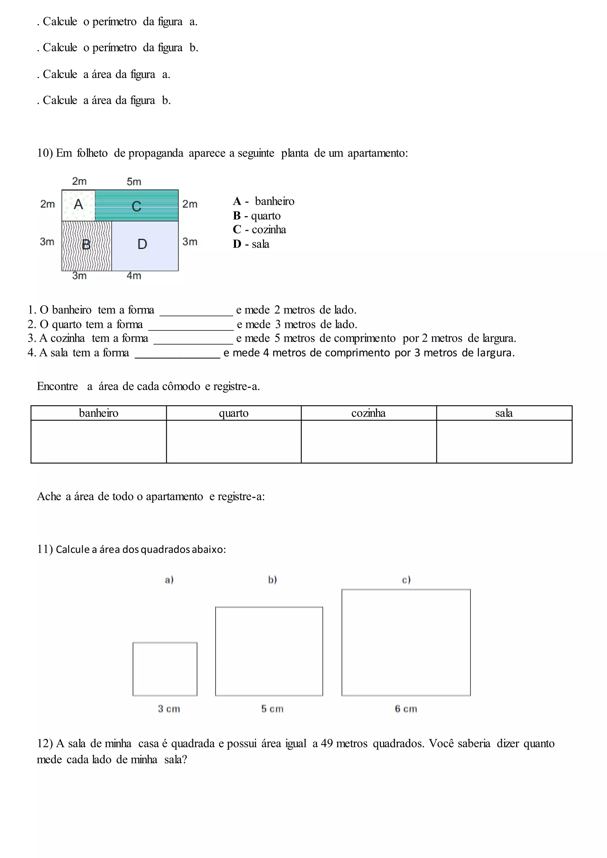 . Calcule o perímetro da figura a.
. Calcule o perímetro da figura b.
. Calcule a área da figura a.
. Calcule a área da figura b.
10) Em folheto de propaganda aparece a seguinte planta de um apartamento:
Encontre a área de cada cômodo e registre-a.
banheiro quarto cozinha sala
Ache a área de todo o apartamento e registre-a:
11) Calcule a área dosquadradosabaixo:
12) A sala de minha casa é quadrada e possui área igual a 49 metros quadrados. Você saberia dizer quanto
mede cada lado de minha sala?
A - banheiro
B - quarto
C - cozinha
D - sala
1. O banheiro tem a forma ____________ e mede 2 metros de lado.
2. O quarto tem a forma ______________ e mede 3 metros de lado.
3. A cozinha tem a forma _____________ e mede 5 metros de comprimento por 2 metros de largura.
4. A sala tem a forma ______________ e mede 4 metros de comprimento por 3 metros de largura.
 