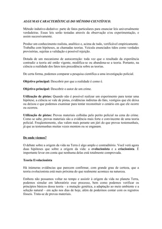 ALGUMAS CARACTERÍSTICAS DO MÉTODO CIENTÍFICO.

Método indutivo-dedutivo: parte de fatos particulares para enunciar leis universalmente
verdadeiras. Essas leis serão testadas através da observação e/ou experimentação, e
assim sucessivamente.

Produz um conhecimento realista, analítico e, acima de tudo, verificável empiricamente.
Trabalha com hipóteses, as chamadas teorias. Veicula enunciados tidos como verdades
provisórias, sujeitas a validação e possível rejeição.

Dotada de um mecanismo de autocorreção: toda vez que o resultado da experiência
contradiz a teoria até então vigente, modifica-se ou abandona-se a teoria. Portanto, na
ciência a realidade dos fatos tem precedência sobre as teorias.

De certa forma, podemos comparar a pesquisa científica a uma investigação policial.

Objetivo principal: Descobrir por que a realidade é como é.

Objetivo principal: Descobrir o autor de um crime.

Utilização de pistas: Quando não é possível realizar um experimento para testar uma
hipótese, a ciência se vale de pistas, evidências indiretas do fato, vestígios que ele deixa
ou deixou e que podemos examinar para tentar reconstituir o cenário em que ele ocorre
ou ocorreu.

Utilização de pistas: Provas materiais colhidas pelo perito policial na cena do crime.
Como se sabe, provas materiais são a evidência mais forte e convincente de uma teoria
policial. Freqüentemente, elas valem mais perante um júri do que provas testemunhais,
já que as testemunhas muitas vezes mentem ou se enganam.


De onde viemos?

O debate sobre a origem da vida na Terra é algo amplo e contraditório. Você verá agora
duas hipóteses que sobre a origem da vida: a evolucionista e a criacionista. É
importante levar em conta que nenhuma delas está totalmente comprovada.

Teoria Evolucionista

Há inúmeras evidências que parecem confirmar, com grande grau de certeza, que a
teoria evolucionista está mais próxima do que realmente acontece na natureza.

Embora não possamos voltar no tempo e assistir à origem da vida no planeta Terra,
podemos simular em laboratório esse processo, bem como podemos verificar os
princípios básicos dessa teoria – a mutação genética, a adaptação ao meio ambiente e a
seleção natural – em ação nos dias de hoje, além de podermos contar com os registros
fósseis. Trata-se de provas materiais.
 