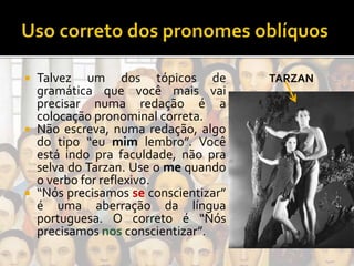  Talvez um dos tópicos de
gramática que você mais vai
precisar numa redação é a
colocação pronominal correta.
 Não escreva, numa redação, algo
do tipo “eu mim lembro”. Você
está indo pra faculdade, não pra
selva do Tarzan. Use o me quando
o verbo for reflexivo.
 “Nós precisamos se conscientizar”
é uma aberração da língua
portuguesa. O correto é “Nós
precisamos nos conscientizar”.
TARZAN
 