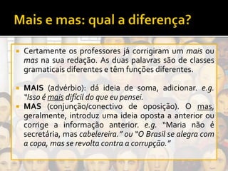  Certamente os professores já corrigiram um mais ou
mas na sua redação. As duas palavras são de classes
gramaticais diferentes e têm funções diferentes.
 MAIS (advérbio): dá ideia de soma, adicionar. e.g.
“Isso é mais difícil do que eu pensei.
 MAS (conjunção/conectivo de oposição). O mas,
geralmente, introduz uma ideia oposta a anterior ou
corrige a informação anterior. e.g. “Maria não é
secretária, mas cabelereira.” ou “O Brasil se alegra com
a copa, mas se revolta contra a corrupção.”
 