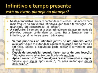  Muitos candidatos também confundem os verbos. Isso ocorre com
mais frequência em verbos infinitivos, que tem a terminação –AR
(planejar), -ER (cometer) ou –IR (infligir);
 A confusão: é comum os alunos escreverem planeja ao invés de
planejar, porque confundem os sons. Basta lembrar que o
infinitivo, geralmente, se usa em três casos:
1. Verbos principais no infinitivo juntos de um primeiro verbo
auxiliar: “O que as autoridades querem colocar é que há muito a
ser feito. Então, a população pode cobrar e reivindicar seus
direitos.”
2. Depois de preposição, quando fazem parte de uma locução:
“Situações como esta são complicadas de resolver
3. Após o conectivo “que” em alguns casos como estes a seguir:
“aquele que seguir após mim...”, “o consumidor que quiser
denunciar...”
 