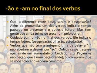  Qual a diferença entre pesquisaram e pesquisarão?
Além da pronuncia, um dos verbos indica o tempo
passado ou presente e o outro o futuro. Mas tem
gente que ainda teima de trocar um pelo outro.
 Cuidado com o –ão no final dos verbos. Ele indica o
tempo futuro. (pesquisarão, olharão, estudarão).
 Verbos que não tem a antepenúltima da palavra “r”
não aceitam a desinência “ão”. Outros casos trata-se
apenas de um aumentativo. Cuidado. E.g. Peçam (e
não peção, que é uma peça grande), ou compram (que
se você colocar o –ão vira comprão).
 