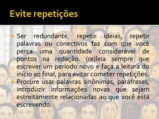  Ser redundante, repetir ideias, repetir
palavras ou conectivos faz com que você
perca uma quantidade considerável de
pontos na redação. (re)leia sempre que
escrever um período novo e faça a leitura do
início ao final, para evitar cometer repetições.
 Procure usar palavras sinônimas, paráfrases,
introduzir informações novas que sejam
estreitamente relacionadas ao que você está
escrevendo.
 