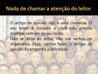  O artigo de opinião não é uma conversa. O
seu leitor é distante e você não precisa
dialogar com ele no seu texto.
 Não se dirija ao leitor, não use verbos no
imperativo (faça, vamos fazer...). Artigo de
opinião é campanha publicitária.
 