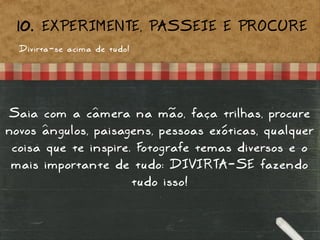 Divirta-se acima de tudo!
10. EXPERIMENTE, PASSEIE E PROCURE
Saia com a câmera na mão, faça trilhas, procure
novos ângulos, paisagens, pessoas exóticas, qualquer
coisa que te inspire. Fotografe temas diversos e o
mais importante de tudo: DIVIRTA-SE fazendo
tudo isso!
 