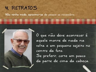 4. RETRATOS
Não tenha medo, aproxime-se da pessoa se necessário.
O que não deve acontecer é
aquele monte de nada na
volta e um pequeno sujeito no
centro da foto.
Se preferir, corte um pouco
da parte de cima da cabeça.
 