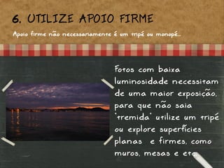6. UTILIZE APOIO FIRME
Apoio firme não necessariamente é um tripé ou monopé...
Fotos com baixa
luminosidade necessitam
de uma maior exposição,
para que não saia
“tremida” utilize um tripé
ou explore superfícies
planas e firmes, como
muros, mesas e etc..
 