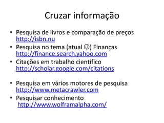 Cruzar informação
• Pesquisa de livros e comparação de preços
  http://isbn.nu
• Pesquisa no tema (atual ) Finanças
  http://finance.search.yahoo.com
• Citações em trabalho científico
  http://scholar.google.com/citations

• Pesquisa em vários motores de pesquisa
  http://www.metacrawler.com
• Pesquisar conhecimento
  http://www.wolframalpha.com/
 