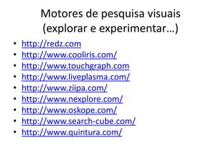 Motores de pesquisa visuais
        (explorar e experimentar…)
•   http://redz.com
•   http://www.cooliris.com/
•   http://www.touchgraph.com
•   http://www.liveplasma.com/
•   http://www.ziipa.com/
•   http://www.nexplore.com/
•   http://www.oskope.com/
•   http://www.search-cube.com/
•   http://www.quintura.com/
 