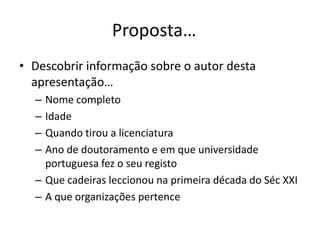 Proposta…
• Descobrir informação sobre o autor desta
  apresentação…
  – Nome completo
  – Idade
  – Quando tirou a licenciatura
  – Ano de doutoramento e em que universidade
    portuguesa fez o seu registo
  – Que cadeiras leccionou na primeira década do Séc XXI
  – A que organizações pertence
 